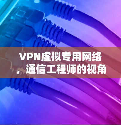 VPN虚拟专用网络,通信工程师的视角与应用指南 VPN虚拟专用网络,通信工程师的视角与应用指南