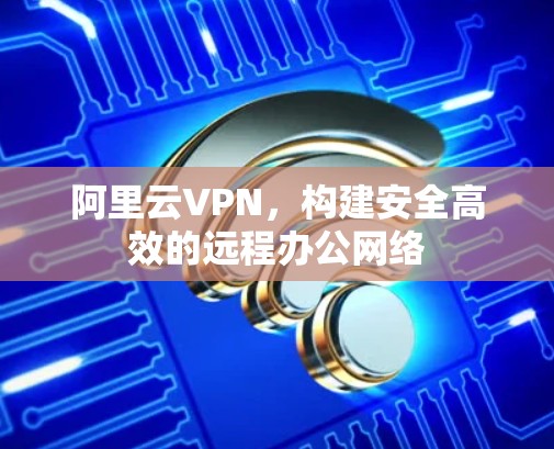 阿里云VPN，构建安全高效的远程办公网络