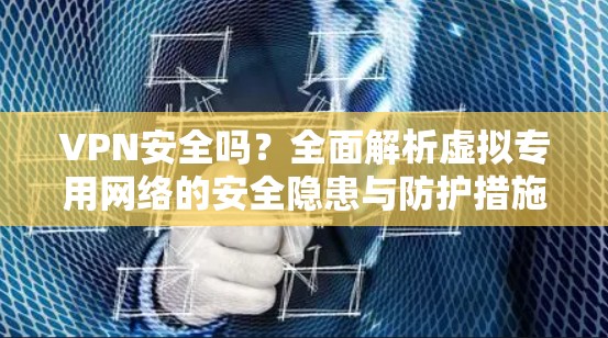 VPN安全吗?全面解析虚拟专用网络的安全隐患与防护措施