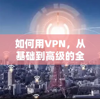如何用VPN,从基础到高级的全面指南