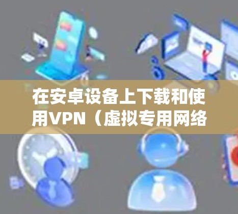 在安卓设备上下载和使用VPN（虚拟专用网络）可以帮助你保护隐私、绕过地理限制或增强网络安全。以下是详细的步骤和注意事项
