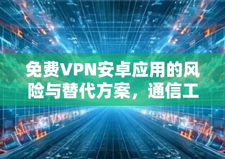 免费VPN安卓应用的风险与替代方案,通信工程师的专业解析 免费VPN安卓应用的风险与替代方案,通信工程师的专业解析