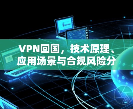 VPN回国,技术原理、应用场景与合规风险分析