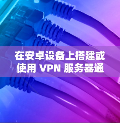 在安卓设备上搭建或使用 VPN 服务器通常涉及以下几种场景,以下是具体方法和注意事项